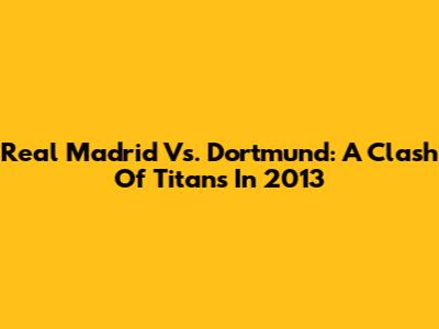 Real Madrid Vs. Dortmund: A Clash Of Titans In 2013