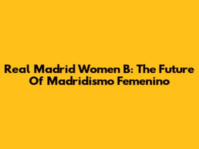 Real Madrid Women B: The Future Of Madridismo Femenino
