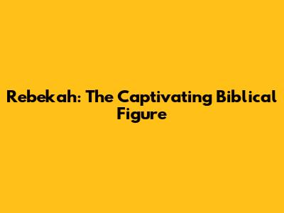 Rebekah: The Captivating Biblical Figure
