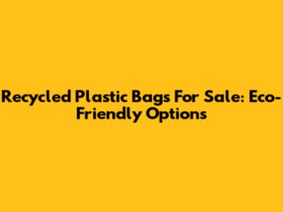 Recycled Plastic Bags For Sale: Eco-Friendly Options