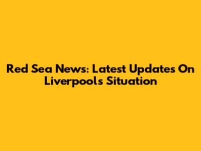 Red Sea News: Latest Updates On Liverpool's Situation