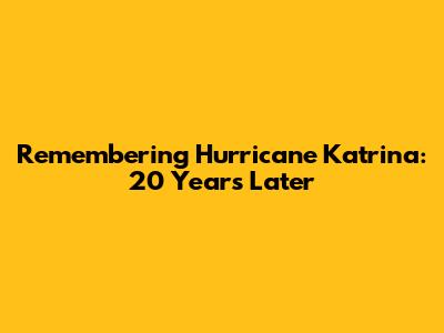 Remembering Hurricane Katrina: 20 Years Later
