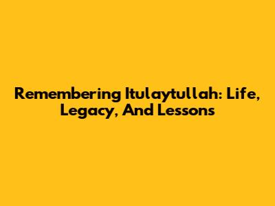 Remembering Itulaytullah: Life, Legacy, And Lessons