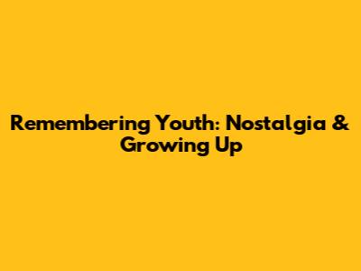 Remembering Youth: Nostalgia & Growing Up