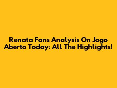 Renata Fan's Analysis On Jogo Aberto Today: All The Highlights!
