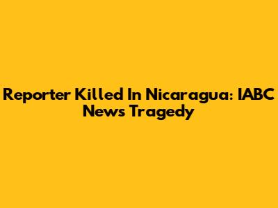 Reporter Killed In Nicaragua: IABC News Tragedy