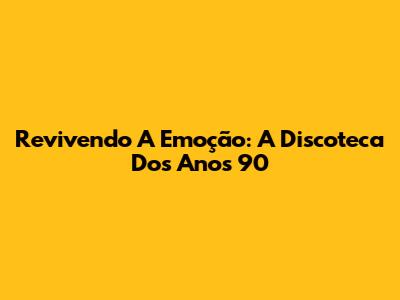 Revivendo A Emoção: A Discoteca Dos Anos 90