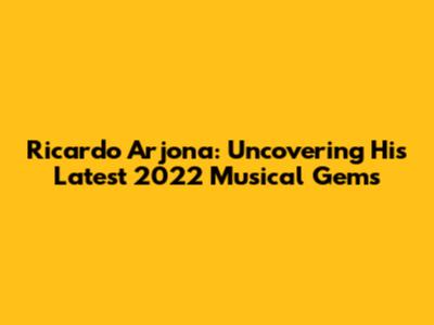 Ricardo Arjona: Uncovering His Latest 2022 Musical Gems