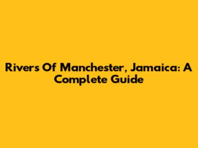 Rivers Of Manchester, Jamaica: A Complete Guide