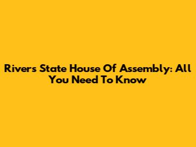 Rivers State House Of Assembly: All You Need To Know