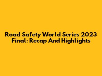 Road Safety World Series 2023 Final: Recap And Highlights