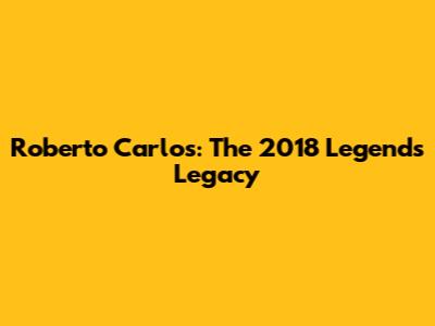 Roberto Carlos: The 2018 Legend's Legacy