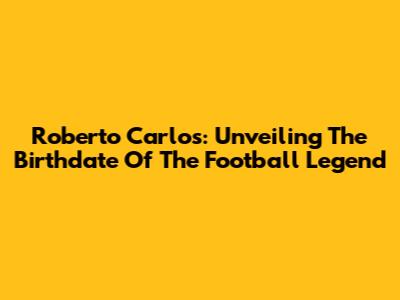 Roberto Carlos: Unveiling The Birthdate Of The Football Legend