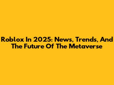 Roblox In 2025: News, Trends, And The Future Of The Metaverse