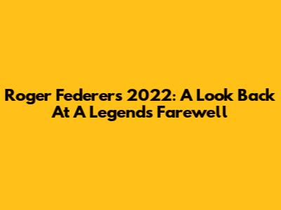 Roger Federer's 2022: A Look Back At A Legend's Farewell