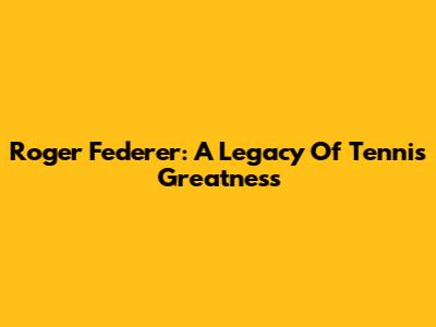 Roger Federer: A Legacy Of Tennis Greatness