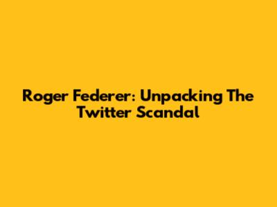 Roger Federer: Unpacking The Twitter Scandal