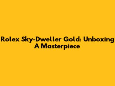 Rolex Sky-Dweller Gold: Unboxing A Masterpiece