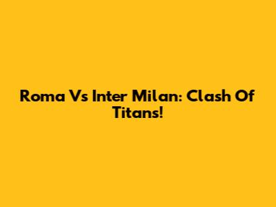 Roma Vs Inter Milan: Clash Of Titans!