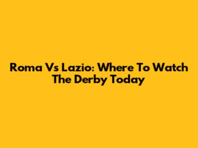 Roma Vs Lazio: Where To Watch The Derby Today