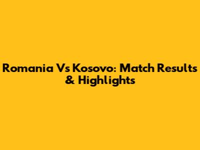 Romania Vs Kosovo: Match Results & Highlights