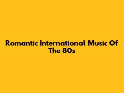 Romantic International Music Of The 80s