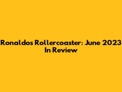 Ronaldo's Rollercoaster: June 2023 In Review