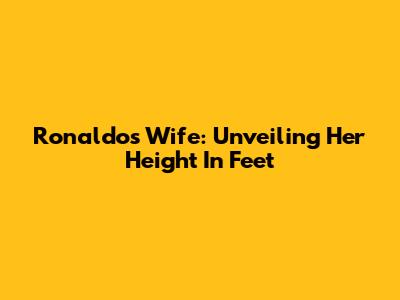 Ronaldo's Wife: Unveiling Her Height In Feet