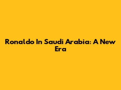 Ronaldo In Saudi Arabia: A New Era