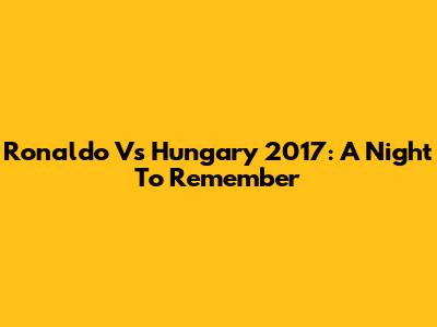 Ronaldo Vs Hungary 2017: A Night To Remember