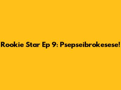 Rookie Star Ep 9: Psepseibrokesese!