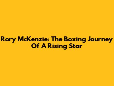 Rory McKenzie: The Boxing Journey Of A Rising Star