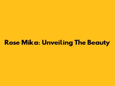 Rose Mika: Unveiling The Beauty