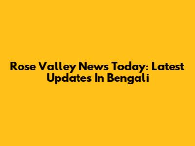 Rose Valley News Today: Latest Updates In Bengali