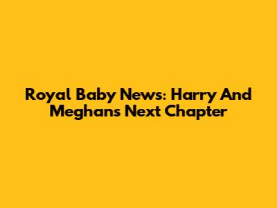 Royal Baby News: Harry And Meghan's Next Chapter