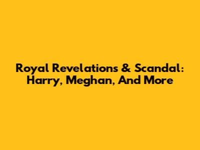 Royal Revelations & Scandal: Harry, Meghan, And More