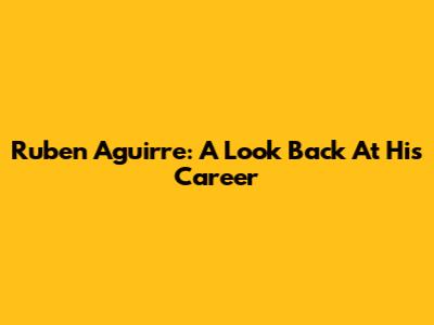 Ruben Aguirre: A Look Back At His Career