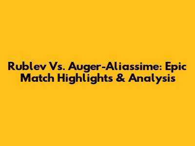 Rublev Vs. Auger-Aliassime: Epic Match Highlights & Analysis