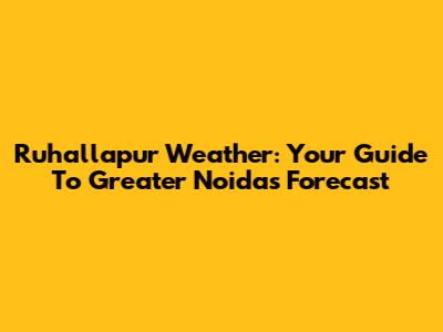Ruhallapur Weather: Your Guide To Greater Noida's Forecast