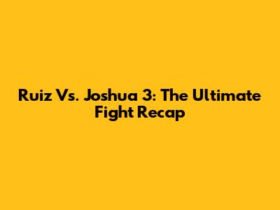 Ruiz Vs. Joshua 3: The Ultimate Fight Recap