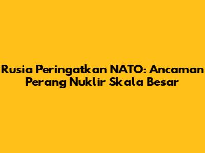 Rusia Peringatkan NATO: Ancaman Perang Nuklir Skala Besar