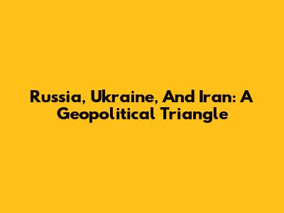 Russia, Ukraine, And Iran: A Geopolitical Triangle