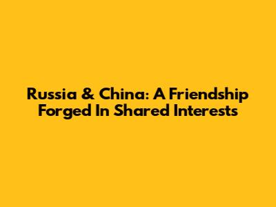 Russia & China: A Friendship Forged In Shared Interests