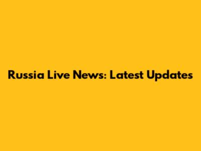Russia Live News: Latest Updates