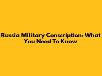 Russia Military Conscription: What You Need To Know