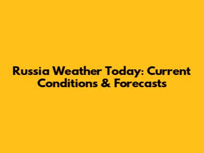 Russia Weather Today: Current Conditions & Forecasts