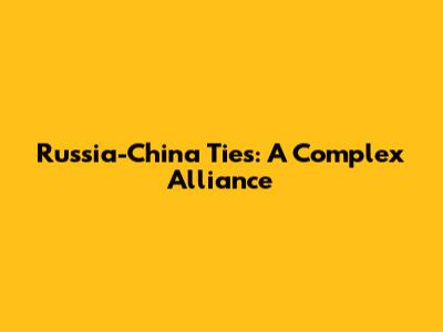 Russia-China Ties: A Complex Alliance