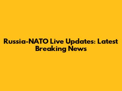 Russia-NATO Live Updates: Latest Breaking News
