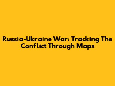 Russia-Ukraine War: Tracking The Conflict Through Maps