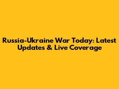 Russia-Ukraine War Today: Latest Updates & Live Coverage